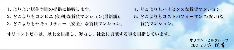 1よりよい居住空間の提供に挑戦します 2どこよりもコンビニ（便利）な賃貸マンション（最新鋭）3どこよりもセキュリティー（安全）な賃貸マンション 4どこよりもハイセンスな賃貸マンション 5どこよりもコストパフォーマンス（安い）な賃貸マンション  オリエントビルは、以上を目指し、努力し、社会に貢献する事を目指しています。